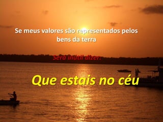 Se meus valores são representados pelosbens da terraSerá inútil dizer:Que estais no céu