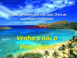 Se acho tão sedutora a vida aqui, cheia desupérfluos e futilidadesSerá inútil dizer:Venha a nós oVosso Reino