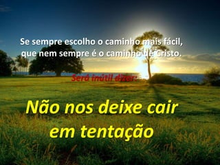 Se sempre escolho o caminho mais fácil,que nem sempre é o caminho de Cristo.Será inútil dizer:Não nos deixe cairem tentação