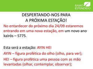 DESPERTANDO-NOS PARA 
A PRÓXIMA ESTAÇÃO! 
No entardecer do próximo dia 24/09 estaremos 
entrando em uma nova estação, em um novo ano 
kairós – 5775. 
Esta será a estação: AYIN HEI 
AYIN – figura profética do olho (olho, para ver); 
HEI – figura profética uma pessoa com as mão 
levantadas (olhar, contemplar, observar); 
 