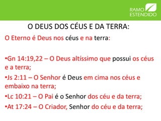 O DEUS DOS CÉUS E DA TERRA: 
O Eterno é Deus nos céus e na terra: 
•Gn 14:19,22 – O Deus altíssimo que possui os céus 
e a terra; 
•Js 2:11 – O Senhor é Deus em cima nos céus e 
embaixo na terra; 
•Lc 10:21 – O Pai é o Senhor dos céu e da terra; 
•At 17:24 – O Criador, Senhor do céu e da terra; 
 