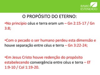 O PROPÓSITO DO ETERNO: 
•No princípio céus e terra eram um – Gn 2:15-17 / Gn 
3:8; 
•Com o pecado o ser humano perdeu esta dimensão e 
houve separação entre céus e terra – Gn 3:22-24; 
•Em Jesus Cristo houve redenção do propósito 
estabelecendo convergência entre céus e terra – Ef 
1:9-10 / Col 1:19-20. 
 