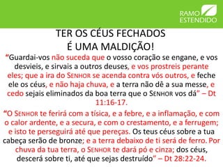 TER OS CÉUS FECHADOS 
É UMA MALDIÇÃO! 
“Guardai-vos não suceda que o vosso coração se engane, e vos 
desvieis, e sirvais a outros deuses, e vos prostreis perante 
eles; que a ira do SENHOR se acenda contra vós outros, e feche 
ele os céus, e não haja chuva, e a terra não dê a sua messe, e 
cedo sejais eliminados da boa terra que o SENHOR vos dá” – Dt 
11:16-17. 
“O SENHOR te ferirá com a tísica, e a febre, e a inflamação, e com 
o calor ardente, e a secura, e com o crestamento, e a ferrugem; 
e isto te perseguirá até que pereças. Os teus céus sobre a tua 
cabeça serão de bronze; e a terra debaixo de ti será de ferro. Por 
chuva da tua terra, o SENHOR te dará pó e cinza; dos céus, 
descerá sobre ti, até que sejas destruído” – Dt 28:22-24. 
 