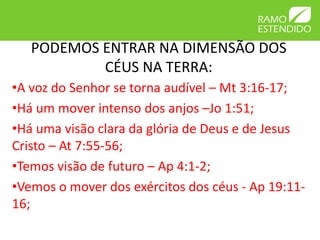 PODEMOS ENTRAR NA DIMENSÃO DOS 
CÉUS NA TERRA: 
•A voz do Senhor se torna audível – Mt 3:16-17; 
•Há um mover intenso dos anjos –Jo 1:51; 
•Há uma visão clara da glória de Deus e de Jesus 
Cristo – At 7:55-56; 
•Temos visão de futuro – Ap 4:1-2; 
•Vemos o mover dos exércitos dos céus - Ap 19:11- 
16; 
 
