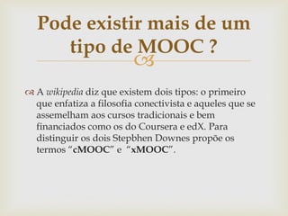 
 A wikipedia diz que existem dois tipos: o primeiro
que enfatiza a filosofia conectivista e aqueles que se
assemelham aos cursos tradicionais e bem
financiados como os do Coursera e edX. Para
distinguir os dois Stepbhen Downes propõe os
termos “cMOOC” e “xMOOC”.
Pode existir mais de um
tipo de MOOC ?
 