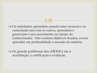 
 Os estudantes aprendem usando estes recursos e se
conectando uns com os outros, aprendem e
gerenciam o seu crescimento no campo do
conhecimento. Não existem objetivos fixados, exceto
aprender em profundidade o assunto da matéria.
 Os grande problemas dos cMOOCs são a
acreditação, a certificação e avaliação.
 