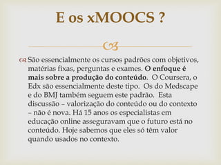 
 São essencialmente os cursos padrões com objetivos,
matérias fixas, perguntas e exames. O enfoque é
mais sobre a produção do conteúdo. O Coursera, o
Edx são essencialmente deste tipo. Os do Medscape
e do BMJ também seguem este padrão. Esta
discussão – valorização do conteúdo ou do contexto
– não é nova. Há 15 anos os especialistas em
educação online asseguravam que o futuro está no
conteúdo. Hoje sabemos que eles só têm valor
quando usados no contexto.
E os xMOOCS ?
 
