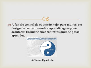 
 A função central da educação hoje, para muitos, é o
design de contextos onde a aprendizagem possa
acontecer. Ensinar é criar contextos onde se possa
aprender.
A.Dias de Figueiredo
 