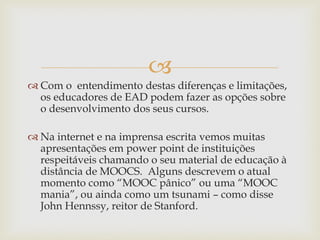 
 Com o entendimento destas diferenças e limitações,
os educadores de EAD podem fazer as opções sobre
o desenvolvimento dos seus cursos.
 Na internet e na imprensa escrita vemos muitas
apresentações em power point de instituições
respeitáveis chamando o seu material de educação à
distância de MOOCS. Alguns descrevem o atual
momento como “MOOC pânico” ou uma “MOOC
mania”, ou ainda como um tsunami – como disse
John Hennssy, reitor de Stanford.
 