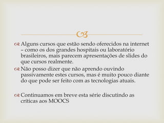 
 Alguns cursos que estão sendo oferecidos na internet
– como os dos grandes hospitais ou laboratório
brasileiros, mais parecem apresentações de slides do
que cursos realmente.
 Não posso dizer que não aprendo ouvindo
passivamente estes cursos, mas é muito pouco diante
do que pode ser feito com as tecnologias atuais.
 Continuamos em breve esta série discutindo as
críticas aos MOOCS
 