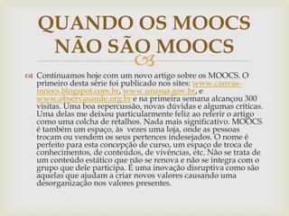 
 Continuamos hoje com um novo artigo sobre os MOOCS. O
primeiro desta série foi publicado nos sites: www.canvas-
moocs.blogspot.com.br, www.unasus.gov.br, e
www.observasaude.org.br e na primeira semana alcançou 300
visitas. Uma boa repercussão, novas dúvidas e algumas críticas.
Uma delas me deixou particularmente feliz ao referir o artigo
como uma colcha de retalhos. Nada mais significativo. MOOCS
é também um espaço, às vezes uma loja, onde as pessoas
trocam ou vendem os seus pertences indesejados. O nome é
perfeito para esta concepção de curso, um espaço de troca de
conhecimentos, de conteúdos, de vivências, etc. Não se trata de
um conteúdo estático que não se renova e não se integra com o
grupo que dele participa. É uma inovação disruptiva como são
aquelas que ajudam a criar novos valores causando uma
desorganização nos valores presentes.
QUANDO OS MOOCS
NÃO SÃO MOOCS
 