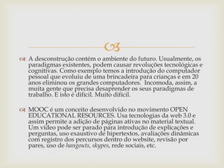
 A desconstrução contém o ambiente do futuro. Usualmente, os
paradigmas existentes, podem causar revoluções tecnológicas e
cognitivas. Como exemplo temos a introdução do computador
pessoal que evoluiu de uma brincadeira para crianças e em 20
anos eliminou os grandes computadores. Incomoda, assim, a
muita gente que precisa desaprender os seus paradigmas de
trabalho. E isto é difícil. Muito difícil.
 MOOC é um conceito desenvolvido no movimento OPEN
EDUCATIONAL RESOURCES. Usa tecnologias da web 3.0 e
assim permite a adição de páginas ativas no material textual.
Um vídeo pode ser parado para introdução de explicações e
perguntas, uso exaustivo de hipertextos, avaliações dinâmicas
com registro dos percursos dentro do website, revisão por
pares, uso de hangouts, skypes, rede sociais, etc.
 
