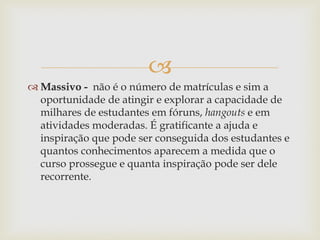 
 Massivo - não é o número de matrículas e sim a
oportunidade de atingir e explorar a capacidade de
milhares de estudantes em fóruns, hangouts e em
atividades moderadas. É gratificante a ajuda e
inspiração que pode ser conseguida dos estudantes e
quantos conhecimentos aparecem a medida que o
curso prossegue e quanta inspiração pode ser dele
recorrente.
 