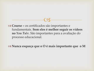 
 Course – os certificados são importantes e
fundamentais. Sem eles é melhor seguir os vídeos
no You Tube. São importantes para a avaliação do
processo educacional.
 Nunca esqueça que o O é mais importante que o M
 