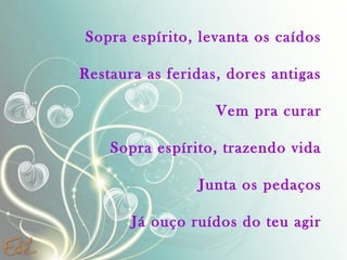 Sopra espírito, levanta os caídos
Restaura as feridas, dores antigas
Vem pra curar
Sopra espírito, trazendo vida
Junta os pedaços
Já ouço ruídos do teu agir

 