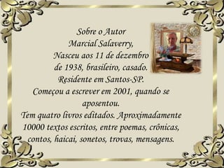 Sobre o Autor
Marcial Salaverry,
Nasceu aos 11 de dezembro
de 1938, brasileiro, casado.
Residente em Santos-SP.
Começou a escrever em 2001, quando se
aposentou.
Tem quatro livros editados. Aproximadamente
10000 textos escritos, entre poemas, crônicas,
contos, haicai, sonetos, trovas, mensagens.