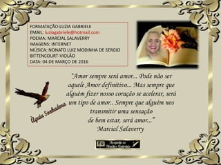 FORMATAÇÃO:LUZIA GABRIELE
EMAIL: luziagabriele@hotmail.com
POEMA: MARCIAL SALAVERRY
IMAGENS: INTERNET
MÚSICA: NONATO LUIZ MODINHA DE SERGIO
BITTENCOURT-VIOLÃO
DATA: 04 DE MARÇO DE 2016
“Amor sempre será amor... Pode não ser
aquele Amor definitivo... Mas sempre que
alguém fizer nosso coração se acelerar, será
um tipo de amor.. Sempre que alguém nos
transmitir uma sensação
de bem estar, será amor...”
Marcial Salaverry