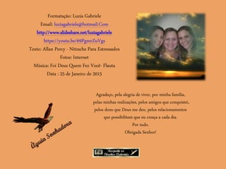 Formatação: Luzia Gabriele
Email: luziagabriele@hotmail.Com
http://www.slideshare.net/luziagabriele
https://youtu.be/69PgmrZuVgs
Texto: Allan Percy - Nitzsche Para Estressados
Fotos: Internet
Música: Foi Deus Quem Fez Você- Flauta
Data : 25 de Janeiro de 2015
Agradeço, pela alegria de viver, por minha família,
pelas minhas realizações, pelos amigos que conquistei,
pelos dons que Deus me deu, pelos relacionamentos
que possibilitam que eu cresça a cada dia.
Por tudo.
Obrigada Senhor!
 
