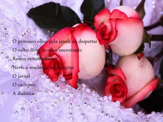 O primeiro olhar pela janela ao despertar
O velho livro de novo encontrado
Rostos entusiasmados
Neve, a mudança das estações
O jornal
O cachorro
A dialética
 