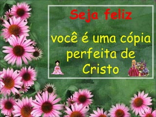 Seja feliz
você é uma cópia
  perfeita de
     Cristo
 