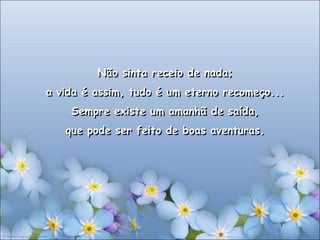 Não sinta receio de nada;
a vida é assim, tudo é um eterno recomeço...
    Sempre existe um amanhã de saída,
   que pode ser feito de boas aventuras.
 
