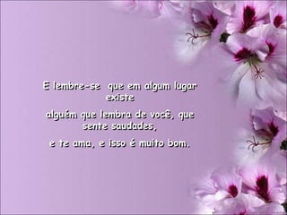 E lembre-se que em algum lugar
            existe
alguém que lembra de você, que
       sente saudades,
 e te ama, e isso é muito bom.
 