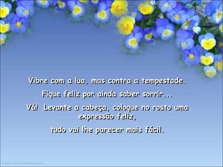 Vibre com a lua, mas contra a tempestade.
    Fique feliz por ainda saber sorrir...
Vá! Levante a cabeça, coloque no rosto uma
             expressão feliz,
      tudo vai lhe parecer mais fácil.
 
