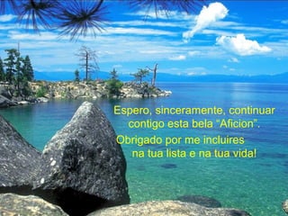 Espero, sinceramente, continuar
contigo esta bela “Aficion”.
Obrigado por me incluires
na tua lista e na tua vida!
 