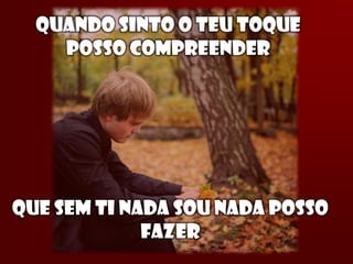 QUANDO SINTO O TEU TOQUE
    POSSO COMPREENDER




QUE SEM TI NADA SOU NADA POSSO
             FAZER
 