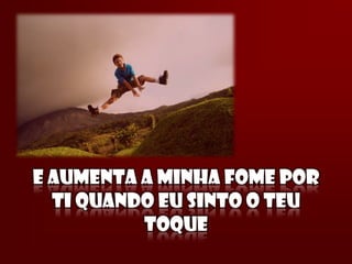 E AUMENTA A MINHA FOME POR
  TI QUANDO EU SINTO O TEU
          TOQUE
 