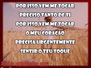 POR ISSO VEM ME TOCAR
 PRECISO TANTO DE TI
POR ISSO VEM ME TOCAR
   O MEU CORAÇÃO
PRECISA URGENTEMENTE
 SENTIR O TEU TOQUE
 