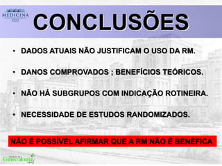 CONCLUSÕES
• DADOS ATUAIS NÃO JUSTIFICAM O USO DA RM.
• DANOS COMPROVADOS ; BENEFÍCIOS TEÓRICOS.
• NÃO HÁ SUBGRUPOS COM INDICAÇÃO ROTINEIRA.
• NECESSIDADE DE ESTUDOS RANDOMIZADOS.
NÃO É POSSÍVEL AFIRMAR QUE A RM NÃO É BENÉFICA
 