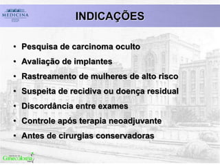 INDICAÇÕES
• Pesquisa de carcinoma oculto
• Avaliação de implantes
• Rastreamento de mulheres de alto risco
• Suspeita de recidiva ou doença residual
• Discordância entre exames
• Controle após terapia neoadjuvante
• Antes de cirurgias conservadoras
 