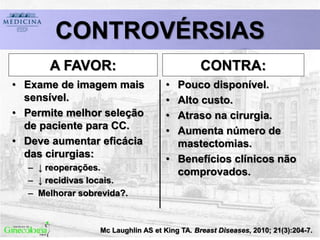 Mc Laughlin AS et King TA. Breast Diseases, 2010; 21(3):204-7.
CONTROVÉRSIAS
A FAVOR:
• Exame de imagem mais
sensível.
• Permite melhor seleção
de paciente para CC.
• Deve aumentar eficácia
das cirurgias:
– ↓ reoperações.
– ↓ recidivas locais.
– Melhorar sobrevida?.
CONTRA:
• Pouco disponível.
• Alto custo.
• Atraso na cirurgia.
• Aumenta número de
mastectomias.
• Benefícios clínicos não
comprovados.
 