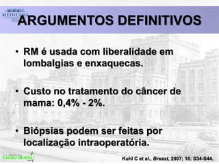 Kuhl C et al., Breast, 2007; 16: S34-S44.
ARGUMENTOS DEFINITIVOS
• RM é usada com liberalidade em
lombalgias e enxaquecas.
• Custo no tratamento do câncer de
mama: 0,4% - 2%.
• Biópsias podem ser feitas por
localização intraoperatória.
 