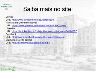 Saiba mais no site:
Clínica
URL: http://www.clinicaonline.net/39df8c0536
Palestra de Guilherme Novita
URL: https://www.youtube.com/watch?v=VdV_EXZpvwA
LinkedIn
URL: https://br.linkedin.com/pub/guilherme-novita-garcia/34/6a/607
Facebook
URL: https://www.facebook.com/guilherme.novitagarcia
Guilherme Novita Garcia
URL: http://guilhermenovitagarcia.com.br/
 