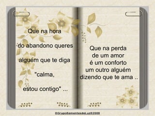 Que na hora  do abandono queres alguém que te diga  "calma,  estou contigo" ... Que na perda  de um amor  é um conforto  um outro alguém  dizendo que te ama .. 