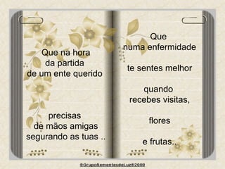 Que na hora da partida  de um ente querido  precisas  de mãos amigas segurando as tuas .. Que  numa enfermidade te sentes melhor quando  recebes visitas, flores  e frutas.. 