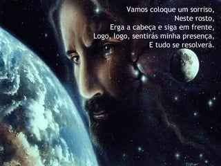 Vamos coloque um sorriso,   Neste rosto, Erga a cabeça e siga em frente,   Logo, logo, sentirás minha presença, E tudo se resolverá. 