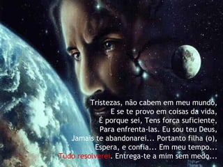Tristezas, não cabem em meu mundo,  E se te provo em coisas da vida,   É porque sei, Tens força suficiente,   Para enfrenta-las. Eu sou teu Deus,   Jamais te abandonarei... Portanto filha (o),   Espera, e confia... Em meu tempo...   Tudo resolverei . Entrega-te a mim sem medo... 