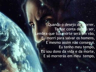 Quando o desejo de morrer,   Tomar conta de teu ser,   Lembra que tua morte será em vão,   Eu morri para salvar os homens,   E mesmo assim não consegui.   Eu tenho meu tempo,  Eu sou dono da vida e da morte, E só morrerás em meu  tempo, 