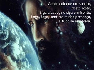 Vamos coloque um sorriso,   Neste rosto, Erga a cabeça e siga em frente,   Logo, logo, sentirás minha presença, E tudo se resolverá. 