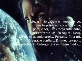 Tristezas, não cabem em meu mundo,  E se te provo em coisas da vida,   É porque sei, Tens força suficiente,   Para enfrenta-las. Eu sou teu Deus,   Jamais te abandonarei... Portanto filha (o),   Espera, e confia... Em meu tempo...   Tudo resolverei. Entrega-te a mim sem medo... 