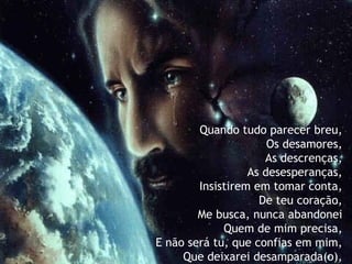 Quando tudo parecer breu,  Os desamores,   As descrenças,   As desesperanças,   Insistirem em tomar conta, De teu coração,   Me busca, nunca abandonei   Quem de mim precisa,   E não será tu, que confias em mim,   Que deixarei desamparada(o), 