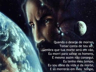 Quando o desejo de morrer,
Tomar conta de teu ser,
Lembra que tua morte será em vão,
Eu morri para salvar os homens,
E mesmo assim não consegui.
Eu tenho meu tempo,
Eu sou dono da vida e da morte,
E só morrerás em meu  tempo,
 