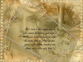 Por isso é tão importante
(por mais doloroso que seja!)
destruir recordações, mudar
de casa, dar muitas coisas
para orfanatos, vender ou
doar os livros que tem.
 