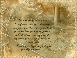Deixe de ser quem era, e se
transforme em quem é. Torna-te
uma pessoa melhor e assegura-te de
que sabes bem quem és tu próprio,
antes de conheceres alguém e de
esperares que ele veja quem tu és..
E lembra-te:
Tudo o que chega, chega sempre
por alguma razão.. ....
 