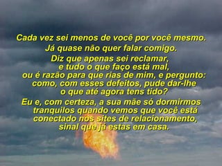 Cada vez sei menos de você por você mesmo. Já quase não quer falar comigo. Diz que apenas sei reclamar,  e tudo o que faço está mal,  ou é razão para que rias de mim, e pergunto:  como, com esses defeitos, pude dar-lhe  o que até agora tens tido?  Eu e, com certeza, a sua mãe só dormirmos tranquilos quando vemos que você está conectado nos sites de relacionamento, sinal que já estas em casa.  
