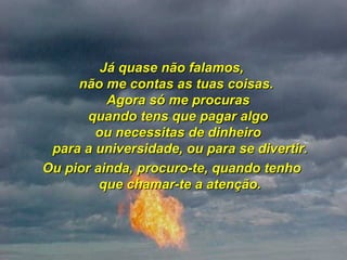 Já quase não falamos,  não me contas as tuas coisas.   Agora só me procuras  quando tens que pagar algo  ou necessitas de dinheiro  para a universidade, ou para se divertir. Ou pior ainda, procuro-te, quando tenho  que chamar-te a atenção. 