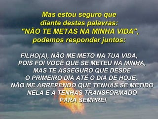 Mas estou seguro que diante destas palavras:  "NÃO TE METAS NA MINHA VIDA", podemos responder juntos: FILHO(A), NÃO ME METO NA TUA VIDA, POIS FOI VOCÊ QUE SE METEU NA MINHA, MAS TE ASSEGURO QUE DESDE O PRIMEIRO DIA ATÉ O DIA DE HOJE,  NÃO ME ARREPENDO QUE TENHAS SE METIDO NELA E A TENHAS TRANSFORMADO  PARA SEMPRE! 
